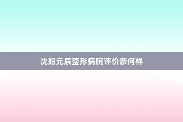 沈阳元辰整形病院评价奈何样