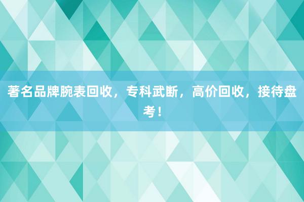 著名品牌腕表回收，专科武断，高价回收，接待盘考！