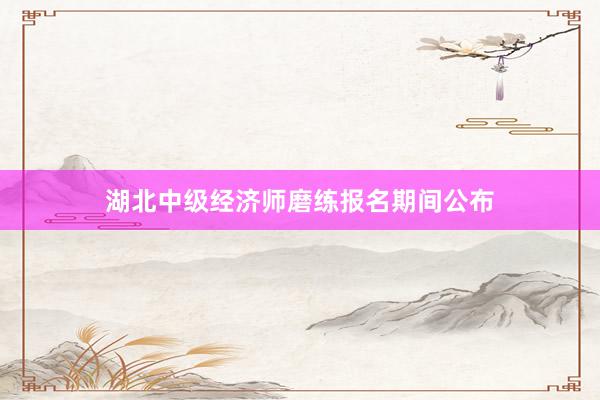 湖北中级经济师磨练报名期间公布