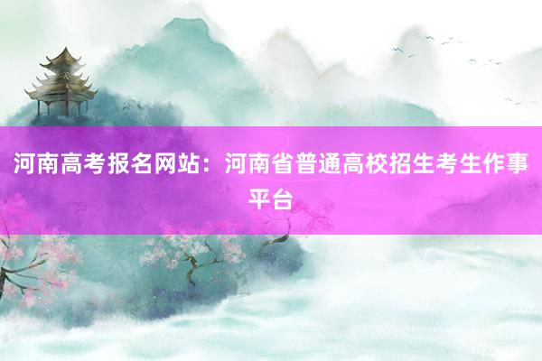 河南高考报名网站：河南省普通高校招生考生作事平台