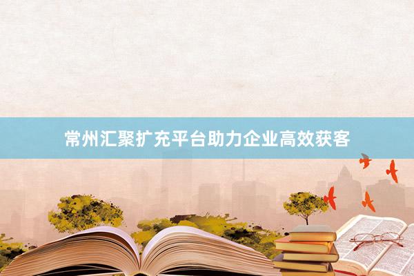 常州汇聚扩充平台助力企业高效获客